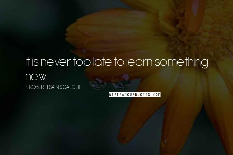 ROBERT J SANISCALCHI Quotes: It is never too late to learn something new.