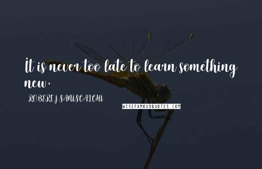 ROBERT J SANISCALCHI Quotes: It is never too late to learn something new.