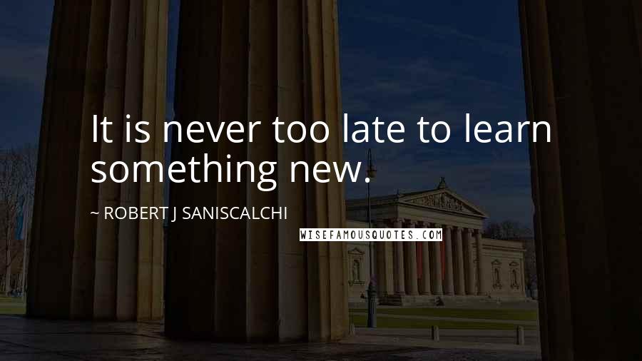 ROBERT J SANISCALCHI Quotes: It is never too late to learn something new.