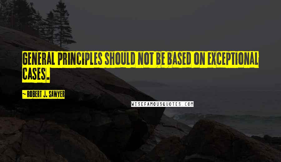 Robert J. Sawyer Quotes: General principles should not be based on exceptional cases.