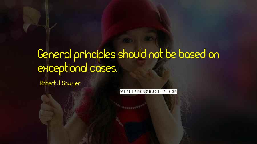 Robert J. Sawyer Quotes: General principles should not be based on exceptional cases.
