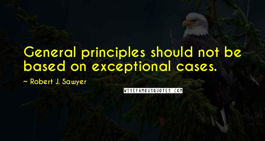 Robert J. Sawyer Quotes: General principles should not be based on exceptional cases.