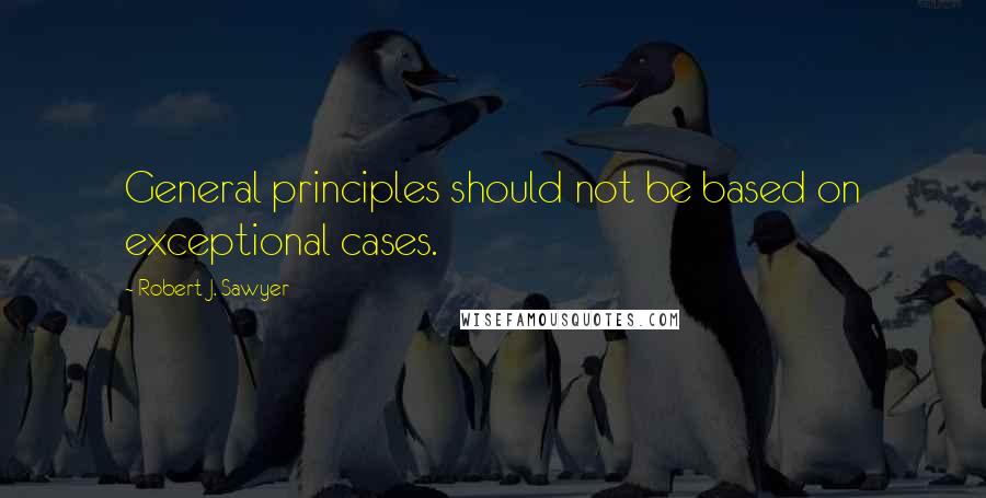 Robert J. Sawyer Quotes: General principles should not be based on exceptional cases.