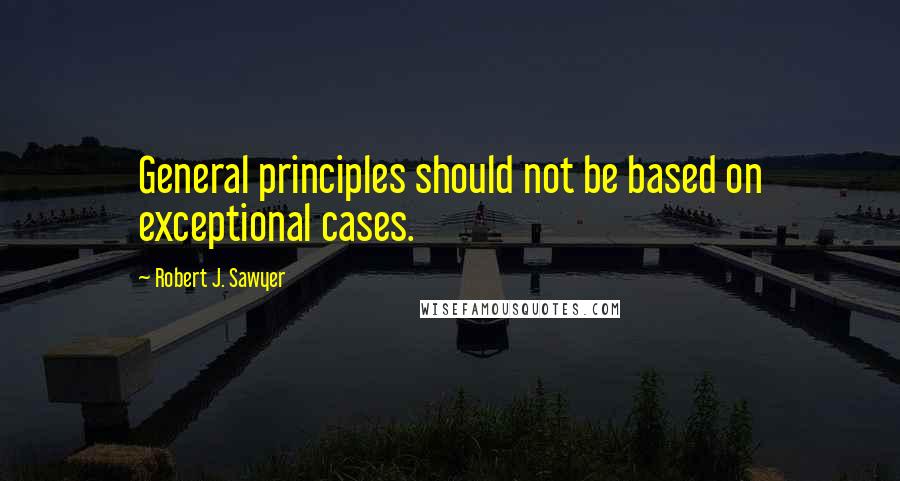 Robert J. Sawyer Quotes: General principles should not be based on exceptional cases.