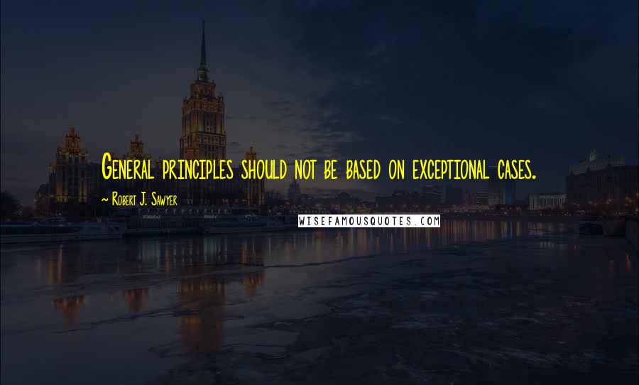 Robert J. Sawyer Quotes: General principles should not be based on exceptional cases.