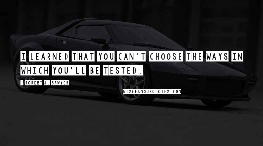 Robert J. Sawyer Quotes: I learned that you can't choose the ways in which you'll be tested.