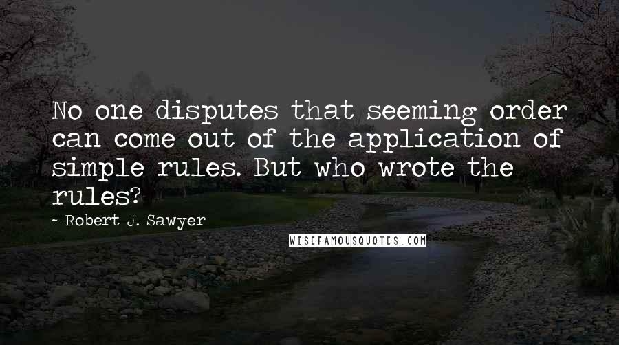 Robert J. Sawyer Quotes: No one disputes that seeming order can come out of the application of simple rules. But who wrote the rules?
