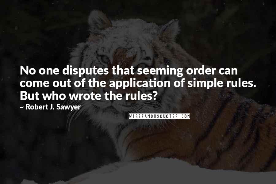 Robert J. Sawyer Quotes: No one disputes that seeming order can come out of the application of simple rules. But who wrote the rules?