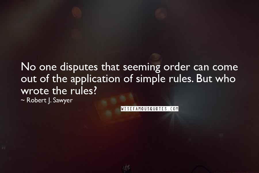 Robert J. Sawyer Quotes: No one disputes that seeming order can come out of the application of simple rules. But who wrote the rules?
