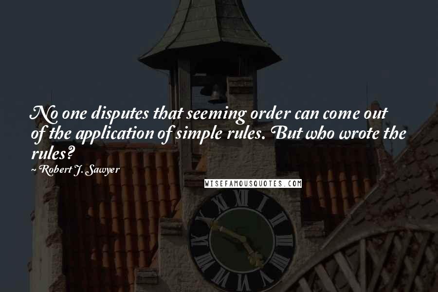 Robert J. Sawyer Quotes: No one disputes that seeming order can come out of the application of simple rules. But who wrote the rules?