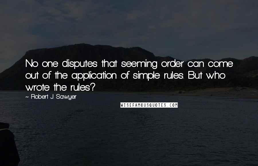 Robert J. Sawyer Quotes: No one disputes that seeming order can come out of the application of simple rules. But who wrote the rules?