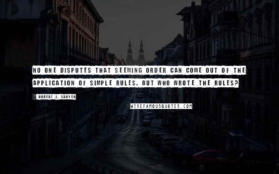 Robert J. Sawyer Quotes: No one disputes that seeming order can come out of the application of simple rules. But who wrote the rules?