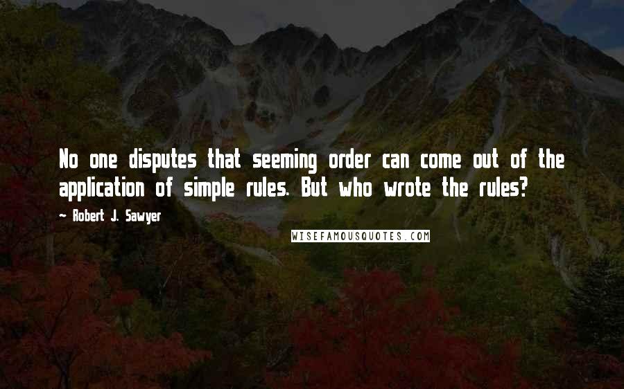Robert J. Sawyer Quotes: No one disputes that seeming order can come out of the application of simple rules. But who wrote the rules?
