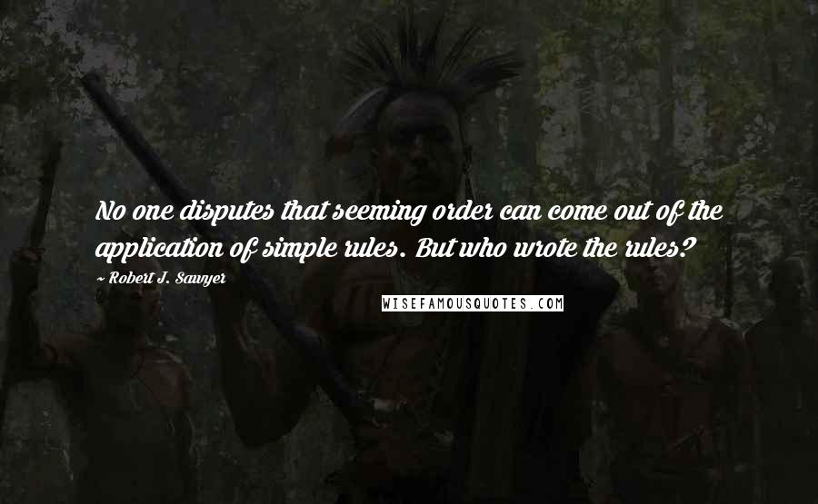 Robert J. Sawyer Quotes: No one disputes that seeming order can come out of the application of simple rules. But who wrote the rules?