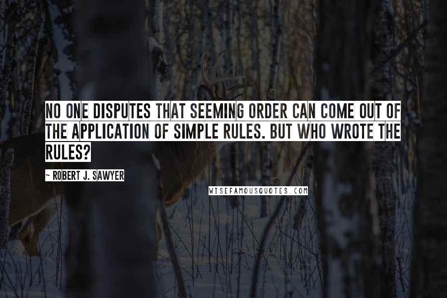 Robert J. Sawyer Quotes: No one disputes that seeming order can come out of the application of simple rules. But who wrote the rules?