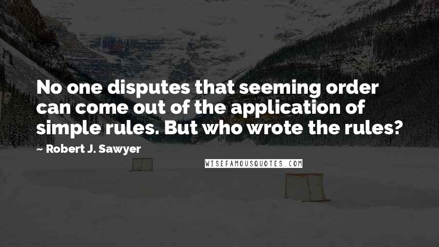 Robert J. Sawyer Quotes: No one disputes that seeming order can come out of the application of simple rules. But who wrote the rules?