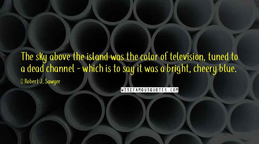 Robert J. Sawyer Quotes: The sky above the island was the color of television, tuned to a dead channel - which is to say it was a bright, cheery blue.