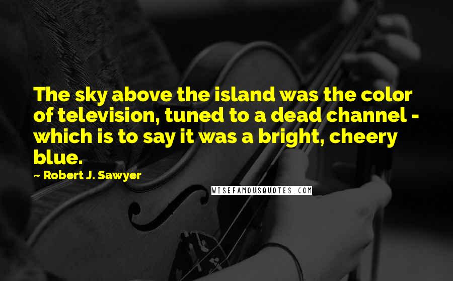 Robert J. Sawyer Quotes: The sky above the island was the color of television, tuned to a dead channel - which is to say it was a bright, cheery blue.