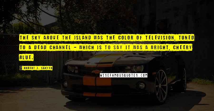 Robert J. Sawyer Quotes: The sky above the island was the color of television, tuned to a dead channel - which is to say it was a bright, cheery blue.