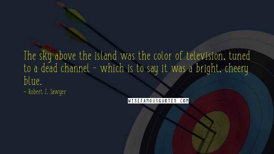 Robert J. Sawyer Quotes: The sky above the island was the color of television, tuned to a dead channel - which is to say it was a bright, cheery blue.