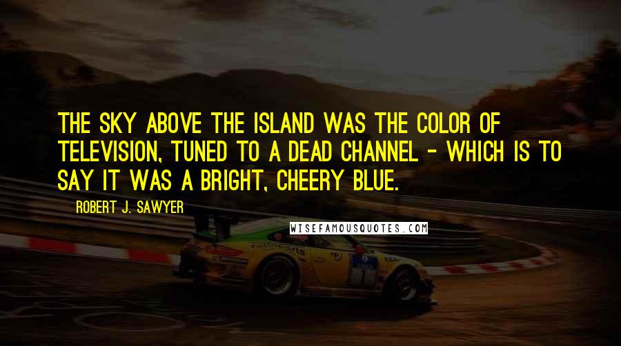 Robert J. Sawyer Quotes: The sky above the island was the color of television, tuned to a dead channel - which is to say it was a bright, cheery blue.