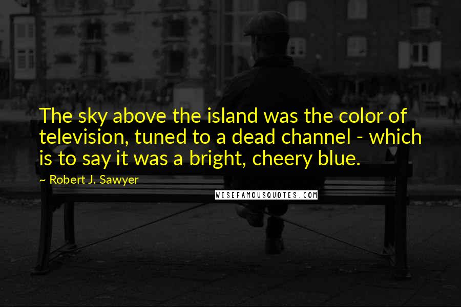 Robert J. Sawyer Quotes: The sky above the island was the color of television, tuned to a dead channel - which is to say it was a bright, cheery blue.