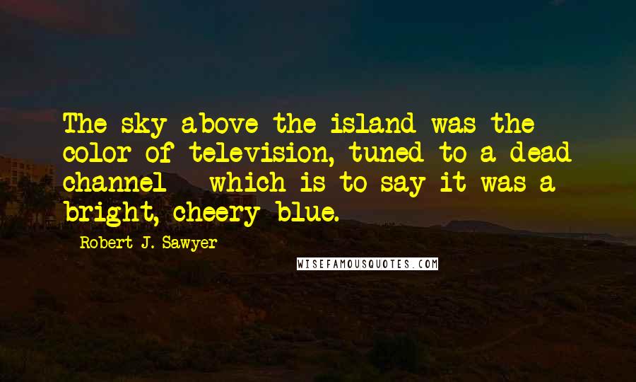 Robert J. Sawyer Quotes: The sky above the island was the color of television, tuned to a dead channel - which is to say it was a bright, cheery blue.