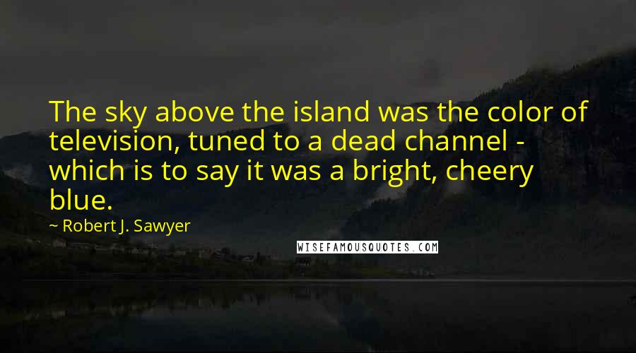 Robert J. Sawyer Quotes: The sky above the island was the color of television, tuned to a dead channel - which is to say it was a bright, cheery blue.