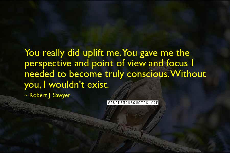 Robert J. Sawyer Quotes: You really did uplift me. You gave me the perspective and point of view and focus I needed to become truly conscious. Without you, I wouldn't exist.