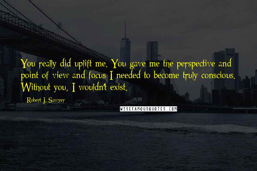 Robert J. Sawyer Quotes: You really did uplift me. You gave me the perspective and point of view and focus I needed to become truly conscious. Without you, I wouldn't exist.