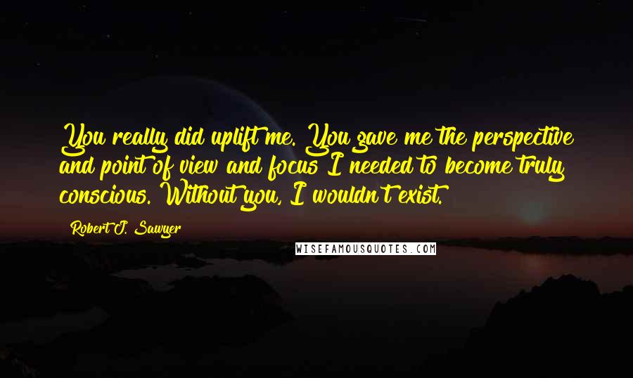 Robert J. Sawyer Quotes: You really did uplift me. You gave me the perspective and point of view and focus I needed to become truly conscious. Without you, I wouldn't exist.