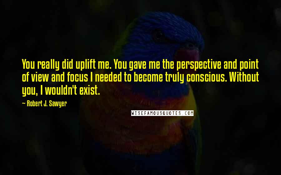 Robert J. Sawyer Quotes: You really did uplift me. You gave me the perspective and point of view and focus I needed to become truly conscious. Without you, I wouldn't exist.
