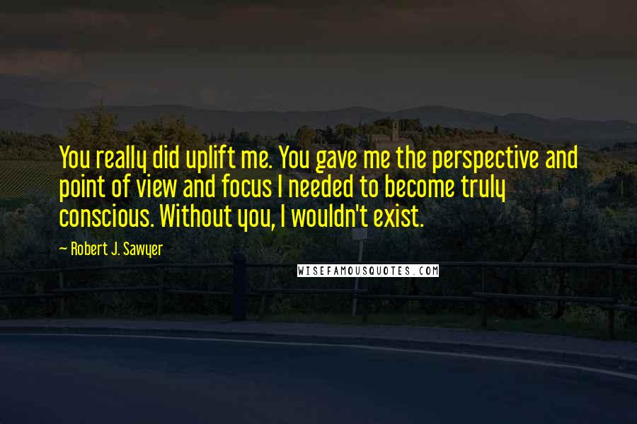 Robert J. Sawyer Quotes: You really did uplift me. You gave me the perspective and point of view and focus I needed to become truly conscious. Without you, I wouldn't exist.