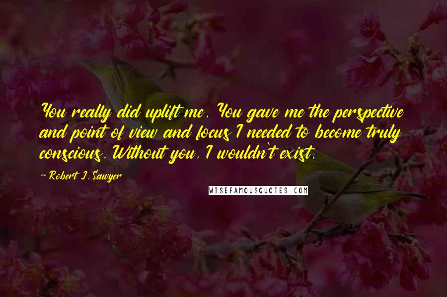 Robert J. Sawyer Quotes: You really did uplift me. You gave me the perspective and point of view and focus I needed to become truly conscious. Without you, I wouldn't exist.