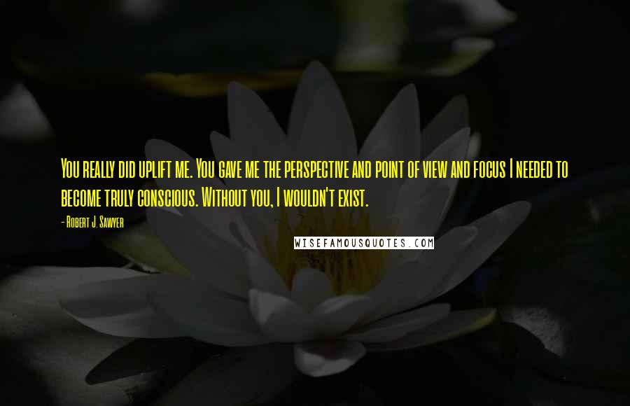 Robert J. Sawyer Quotes: You really did uplift me. You gave me the perspective and point of view and focus I needed to become truly conscious. Without you, I wouldn't exist.