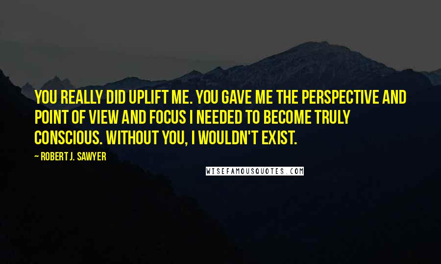 Robert J. Sawyer Quotes: You really did uplift me. You gave me the perspective and point of view and focus I needed to become truly conscious. Without you, I wouldn't exist.