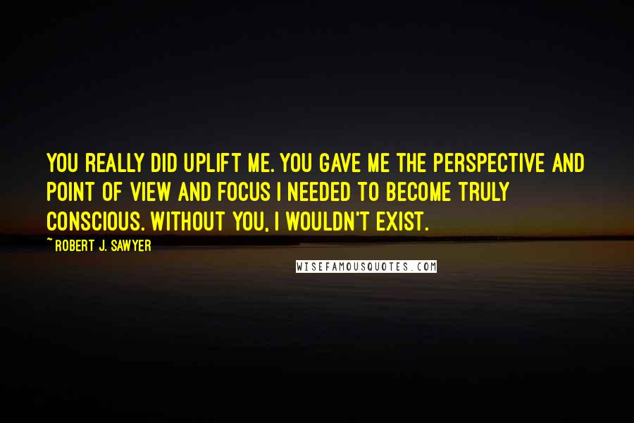 Robert J. Sawyer Quotes: You really did uplift me. You gave me the perspective and point of view and focus I needed to become truly conscious. Without you, I wouldn't exist.