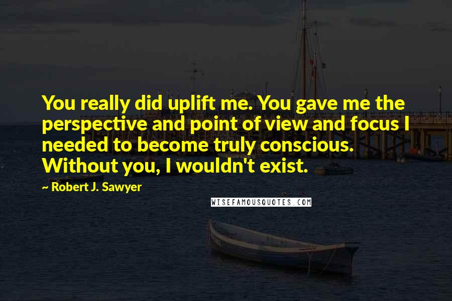 Robert J. Sawyer Quotes: You really did uplift me. You gave me the perspective and point of view and focus I needed to become truly conscious. Without you, I wouldn't exist.