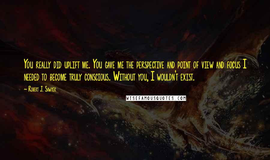 Robert J. Sawyer Quotes: You really did uplift me. You gave me the perspective and point of view and focus I needed to become truly conscious. Without you, I wouldn't exist.