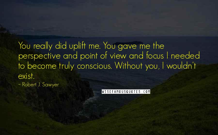 Robert J. Sawyer Quotes: You really did uplift me. You gave me the perspective and point of view and focus I needed to become truly conscious. Without you, I wouldn't exist.