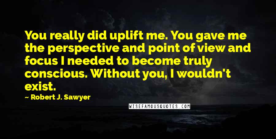 Robert J. Sawyer Quotes: You really did uplift me. You gave me the perspective and point of view and focus I needed to become truly conscious. Without you, I wouldn't exist.