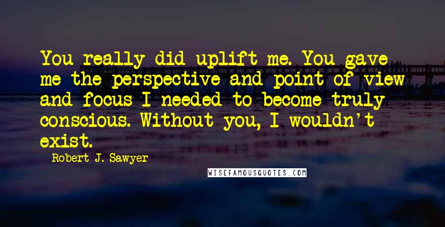 Robert J. Sawyer Quotes: You really did uplift me. You gave me the perspective and point of view and focus I needed to become truly conscious. Without you, I wouldn't exist.