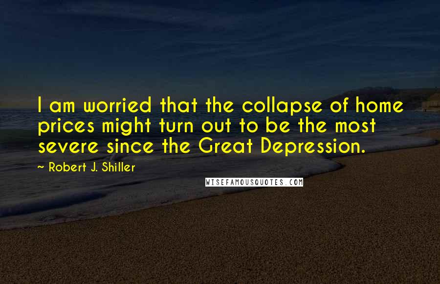 Robert J. Shiller Quotes: I am worried that the collapse of home prices might turn out to be the most severe since the Great Depression.