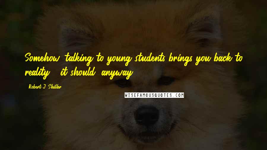 Robert J. Shiller Quotes: Somehow, talking to young students brings you back to reality - it should, anyway.