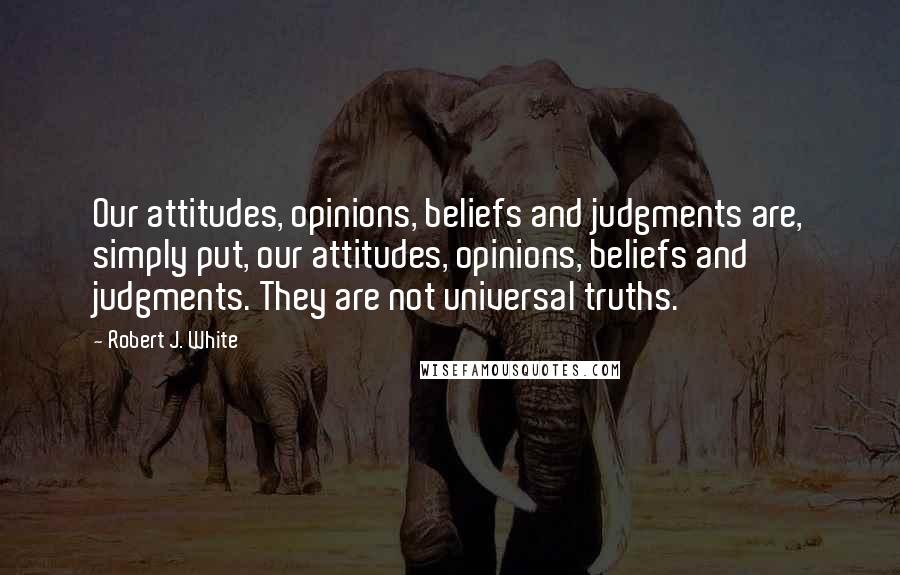 Robert J. White Quotes: Our attitudes, opinions, beliefs and judgments are, simply put, our attitudes, opinions, beliefs and judgments. They are not universal truths.