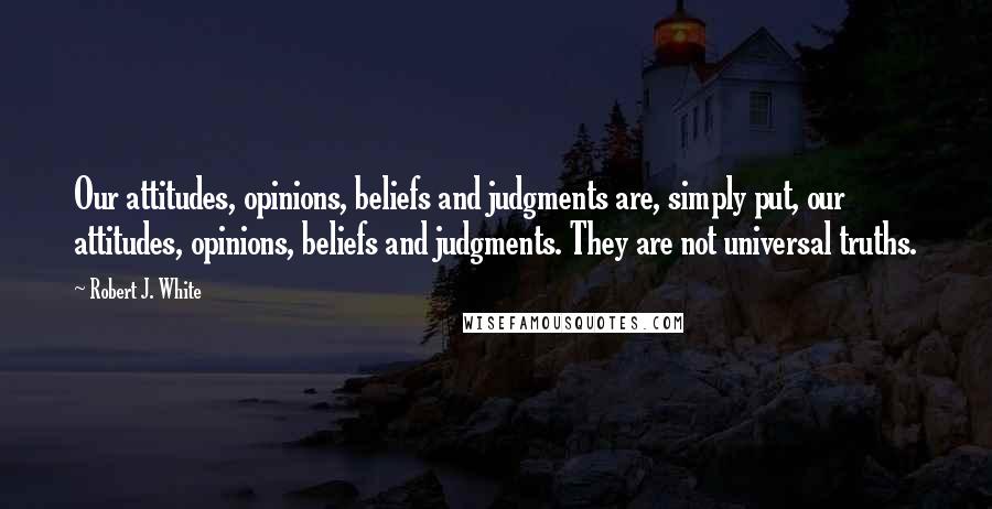 Robert J. White Quotes: Our attitudes, opinions, beliefs and judgments are, simply put, our attitudes, opinions, beliefs and judgments. They are not universal truths.