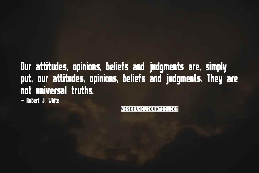 Robert J. White Quotes: Our attitudes, opinions, beliefs and judgments are, simply put, our attitudes, opinions, beliefs and judgments. They are not universal truths.