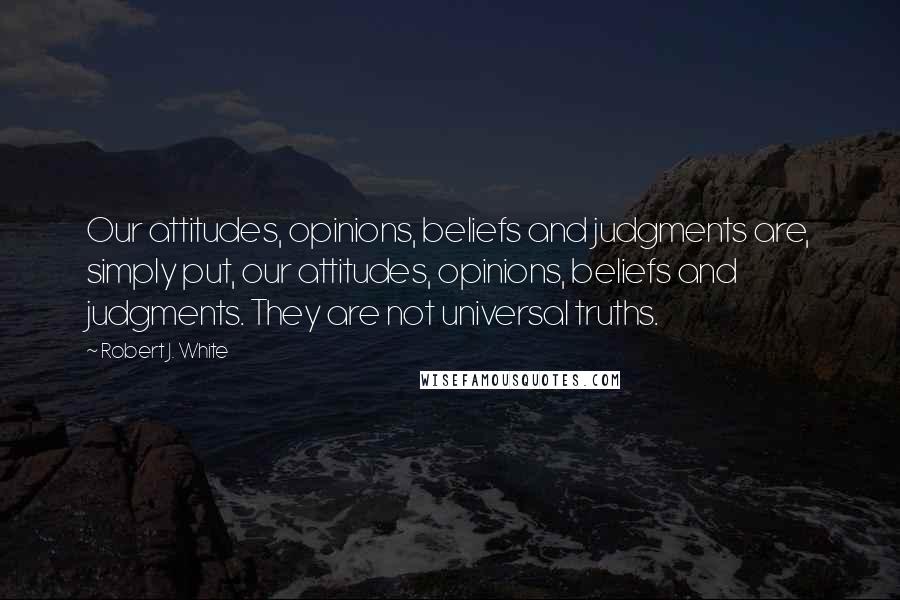 Robert J. White Quotes: Our attitudes, opinions, beliefs and judgments are, simply put, our attitudes, opinions, beliefs and judgments. They are not universal truths.