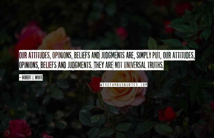 Robert J. White Quotes: Our attitudes, opinions, beliefs and judgments are, simply put, our attitudes, opinions, beliefs and judgments. They are not universal truths.