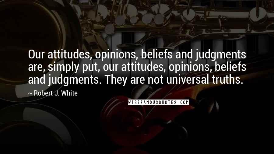 Robert J. White Quotes: Our attitudes, opinions, beliefs and judgments are, simply put, our attitudes, opinions, beliefs and judgments. They are not universal truths.